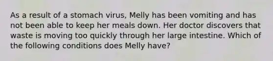 As a result of a stomach virus, Melly has been vomiting and has not been able to keep her meals down. Her doctor discovers that waste is moving too quickly through her large intestine. Which of the following conditions does Melly have?