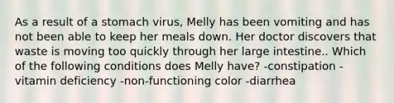 As a result of a stomach virus, Melly has been vomiting and has not been able to keep her meals down. Her doctor discovers that waste is moving too quickly through her large intestine.. Which of the following conditions does Melly have? -constipation -vitamin deficiency -non-functioning color -diarrhea