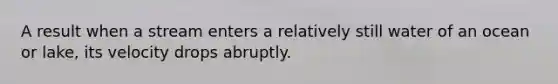 A result when a stream enters a relatively still water of an ocean or lake, its velocity drops abruptly.