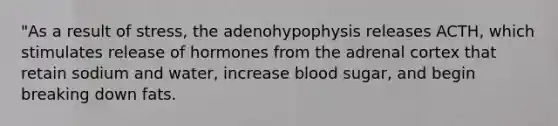 "As a result of stress, the adenohypophysis releases ACTH, which stimulates release of hormones from the adrenal cortex that retain sodium and water, increase blood sugar, and begin breaking down fats.