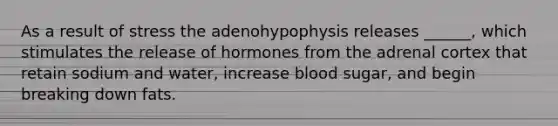 As a result of stress the adenohypophysis releases ______, which stimulates the release of hormones from the adrenal cortex that retain sodium and water, increase blood sugar, and begin breaking down fats.