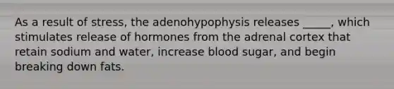 As a result of stress, the adenohypophysis releases _____, which stimulates release of hormones from the adrenal cortex that retain sodium and water, increase blood sugar, and begin breaking down fats.