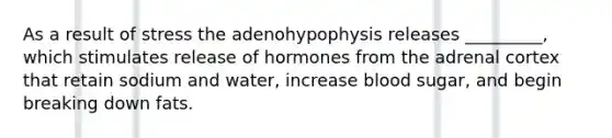 As a result of stress the adenohypophysis releases _________, which stimulates release of hormones from the adrenal cortex that retain sodium and water, increase blood sugar, and begin breaking down fats.