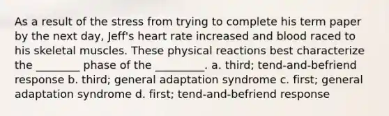 As a result of the stress from trying to complete his term paper by the next day, Jeff's heart rate increased and blood raced to his skeletal muscles. These physical reactions best characterize the ________ phase of the _________. a. third; tend-and-befriend response b. third; general adaptation syndrome c. first; general adaptation syndrome d. first; tend-and-befriend response