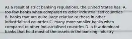 As a result of strict banking​ regulations, the United States​ has: A. too few banks when compared to other industrialised countries B. banks that are quite large relative to those in other industrialised countries C. many more smaller banks when compared to other industrialised countries D. a few dominant banks that hold most of the assets in the banking industry