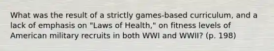 What was the result of a strictly games-based curriculum, and a lack of emphasis on "Laws of Health," on fitness levels of American military recruits in both WWI and WWII? (p. 198)