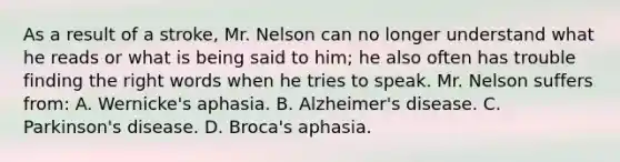 As a result of a stroke, Mr. Nelson can no longer understand what he reads or what is being said to him; he also often has trouble finding the right words when he tries to speak. Mr. Nelson suffers from: A. Wernicke's aphasia. B. Alzheimer's disease. C. Parkinson's disease. D. Broca's aphasia.