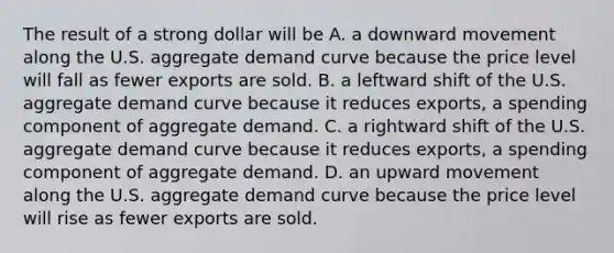 The result of a strong dollar will be A. a downward movement along the U.S. aggregate demand curve because the price level will fall as fewer exports are sold. B. a leftward shift of the U.S. aggregate demand curve because it reduces​ exports, a spending component of aggregate demand. C. a rightward shift of the U.S. aggregate demand curve because it reduces​ exports, a spending component of aggregate demand. D. an upward movement along the U.S. aggregate demand curve because the price level will rise as fewer exports are sold.