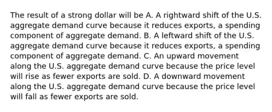 The result of a strong dollar will be A. A rightward shift of the U.S. aggregate demand curve because it reduces​ exports, a spending component of aggregate demand. B. A leftward shift of the U.S. aggregate demand curve because it reduces​ exports, a spending component of aggregate demand. C. An upward movement along the U.S. aggregate demand curve because the price level will rise as fewer exports are sold. D. A downward movement along the U.S. aggregate demand curve because the price level will fall as fewer exports are sold.