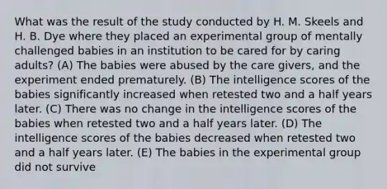 What was the result of the study conducted by H. M. Skeels and H. B. Dye where they placed an experimental group of mentally challenged babies in an institution to be cared for by caring adults? (A) The babies were abused by the care givers, and the experiment ended prematurely. (B) The intelligence scores of the babies significantly increased when retested two and a half years later. (C) There was no change in the intelligence scores of the babies when retested two and a half years later. (D) The intelligence scores of the babies decreased when retested two and a half years later. (E) The babies in the experimental group did not survive