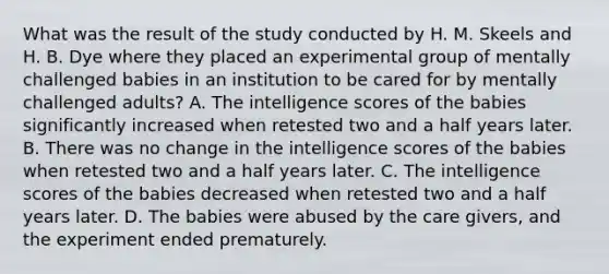 What was the result of the study conducted by H. M. Skeels and H. B. Dye where they placed an experimental group of mentally challenged babies in an institution to be cared for by mentally challenged adults? A. The intelligence scores of the babies significantly increased when retested two and a half years later. B. There was no change in the intelligence scores of the babies when retested two and a half years later. C. The intelligence scores of the babies decreased when retested two and a half years later. D. The babies were abused by the care givers, and the experiment ended prematurely.