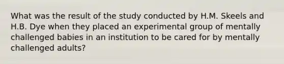 What was the result of the study conducted by H.M. Skeels and H.B. Dye when they placed an experimental group of mentally challenged babies in an institution to be cared for by mentally challenged adults?