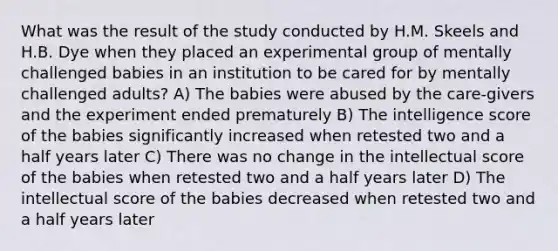 What was the result of the study conducted by H.M. Skeels and H.B. Dye when they placed an experimental group of mentally challenged babies in an institution to be cared for by mentally challenged adults? A) The babies were abused by the care-givers and the experiment ended prematurely B) The intelligence score of the babies significantly increased when retested two and a half years later C) There was no change in the intellectual score of the babies when retested two and a half years later D) The intellectual score of the babies decreased when retested two and a half years later