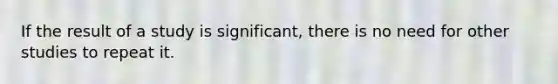 If the result of a study is significant, there is no need for other studies to repeat it.