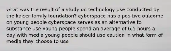 what was the result of a study on technology use conducted by the kaiser family foundation? cyberspace has a positive outcome on young people cyberspace serves as an alternative to substance use young people spend an average of 6.5 hours a day with media young people should use caution in what form of media they choose to use