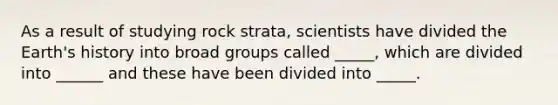 As a result of studying rock strata, scientists have divided the Earth's history into broad groups called _____, which are divided into ______ and these have been divided into _____.