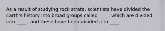 As a result of studying rock strata, scientists have divided the Earth's history into broad groups called ____, which are divided into ____ , and these have been divided into ____.