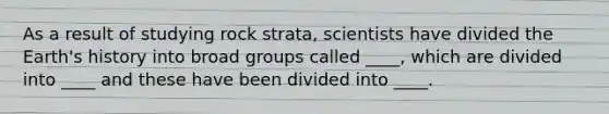 As a result of studying rock strata, scientists have divided the Earth's history into broad groups called ____, which are divided into ____ and these have been divided into ____.