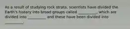 As a result of studying rock strata, scientists have divided the Earth's history into broad groups called __________, which are divided into __________ and these have been divided into __________.