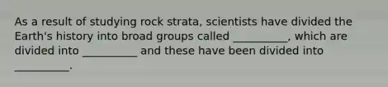 As a result of studying rock strata, scientists have divided the Earth's history into broad groups called __________, which are divided into __________ and these have been divided into __________.