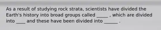 As a result of studying rock strata, scientists have divided the Earth's history into broad groups called _____ , which are divided into ____ and these have been divided into ______ .