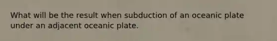 What will be the result when subduction of an oceanic plate under an adjacent oceanic plate.