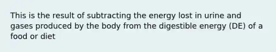 This is the result of subtracting the energy lost in urine and gases produced by the body from the digestible energy (DE) of a food or diet