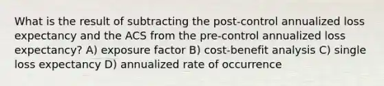 What is the result of subtracting the post-control annualized loss expectancy and the ACS from the pre-control annualized loss expectancy? A) exposure factor B) cost-benefit analysis C) single loss expectancy D) annualized rate of occurrence