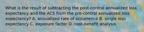 What is the result of subtracting the post-control annualized loss expectancy and the ACS from the pre-control annualized loss expectancy? A. annualized rate of occurrence B. single loss expectancy C. exposure factor D. cost-benefit analysis