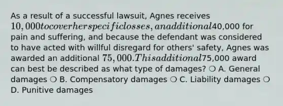 As a result of a successful lawsuit, Agnes receives 10,000 to cover her specific losses, an additional40,000 for pain and suffering, and because the defendant was considered to have acted with willful disregard for others' safety, Agnes was awarded an additional 75,000. This additional75,000 award can best be described as what type of damages? ❍ A. General damages ❍ B. Compensatory damages ❍ C. Liability damages ❍ D. Punitive damages