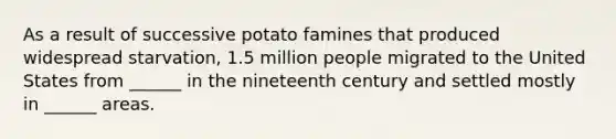 As a result of successive potato famines that produced widespread starvation, 1.5 million people migrated to the United States from ______ in the nineteenth century and settled mostly in ______ areas.