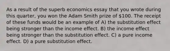 As a result of the superb economics essay that you wrote during this quarter, you won the Adam Smith prize of 100. The receipt of these funds would be an example of A) the substitution effect being stronger than the income effect. B) the income effect being stronger than the substitution effect. C) a pure income effect. D) a pure substitution effect.