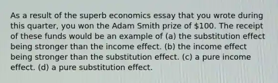 As a result of the superb economics essay that you wrote during this quarter, you won the Adam Smith prize of 100. The receipt of these funds would be an example of (a) the substitution effect being stronger than the income effect. (b) the income effect being stronger than the substitution effect. (c) a pure income effect. (d) a pure substitution effect.