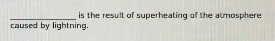 _________________ is the result of superheating of the atmosphere caused by lightning.