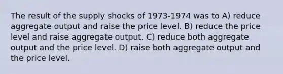 The result of the supply shocks of 1973-1974 was to A) reduce aggregate output and raise the price level. B) reduce the price level and raise aggregate output. C) reduce both aggregate output and the price level. D) raise both aggregate output and the price level.