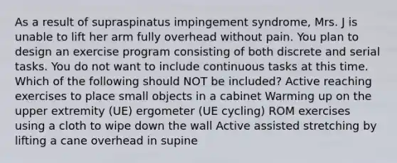 As a result of supraspinatus impingement syndrome, Mrs. J is unable to lift her arm fully overhead without pain. You plan to design an exercise program consisting of both discrete and serial tasks. You do not want to include continuous tasks at this time. Which of the following should NOT be included? Active reaching exercises to place small objects in a cabinet Warming up on the upper extremity (UE) ergometer (UE cycling) ROM exercises using a cloth to wipe down the wall Active assisted stretching by lifting a cane overhead in supine