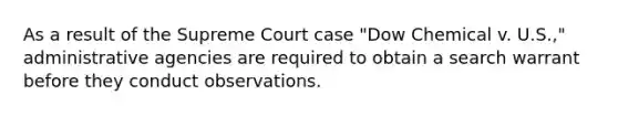 As a result of the Supreme Court case "Dow Chemical v. U.S.," administrative agencies are required to obtain a search warrant before they conduct observations.