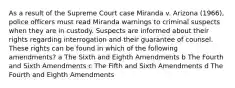 As a result of the Supreme Court case Miranda v. Arizona (1966), police officers must read Miranda warnings to criminal suspects when they are in custody. Suspects are informed about their rights regarding interrogation and their guarantee of counsel. These rights can be found in which of the following amendments? a The Sixth and Eighth Amendments b The Fourth and Sixth Amendments c The Fifth and Sixth Amendments d The Fourth and Eighth Amendments