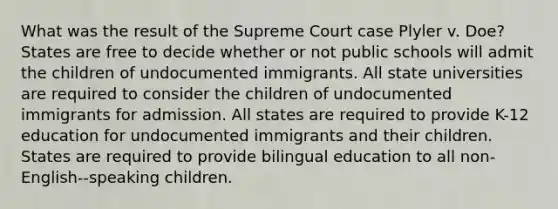 What was the result of the Supreme Court case Plyler v. Doe? States are free to decide whether or not public schools will admit the children of undocumented immigrants. All state universities are required to consider the children of undocumented immigrants for admission. All states are required to provide K-12 education for undocumented immigrants and their children. States are required to provide bilingual education to all non-English--speaking children.