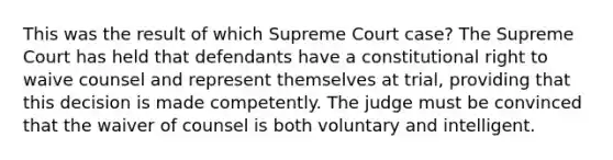 This was the result of which Supreme Court case? The Supreme Court has held that defendants have a constitutional right to waive counsel and represent themselves at trial, providing that this decision is made competently. The judge must be convinced that the waiver of counsel is both voluntary and intelligent.