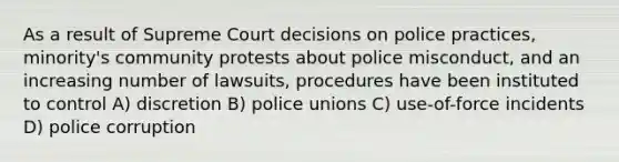 As a result of Supreme Court decisions on police practices, minority's community protests about police misconduct, and an increasing number of lawsuits, procedures have been instituted to control A) discretion B) police unions C) use-of-force incidents D) police corruption