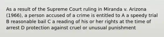 As a result of the Supreme Court ruling in Miranda v. Arizona (1966), a person accused of a crime is entitled to A a speedy trial B reasonable bail C a reading of his or her rights at the time of arrest D protection against cruel or unusual punishment