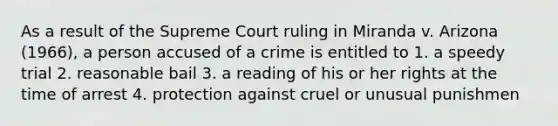 As a result of the Supreme Court ruling in Miranda v. Arizona (1966), a person accused of a crime is entitled to 1. a speedy trial 2. reasonable bail 3. a reading of his or her rights at the time of arrest 4. protection against cruel or unusual punishmen