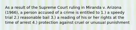 As a result of the Supreme Court ruling in Miranda v. Arizona (1966), a person accused of a crime is entitled to 1.) a speedy trial 2.) reasonable bail 3.) a reading of his or her rights at the time of arrest 4.) protection against cruel or unusual punishment