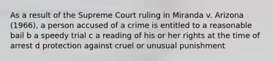 As a result of the Supreme Court ruling in Miranda v. Arizona (1966), a person accused of a crime is entitled to a reasonable bail b a speedy trial c a reading of his or her rights at the time of arrest d protection against cruel or unusual punishment