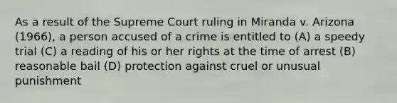 As a result of the Supreme Court ruling in Miranda v. Arizona (1966), a person accused of a crime is entitled to (A) a speedy trial (C) a reading of his or her rights at the time of arrest (B) reasonable bail (D) protection against cruel or unusual punishment