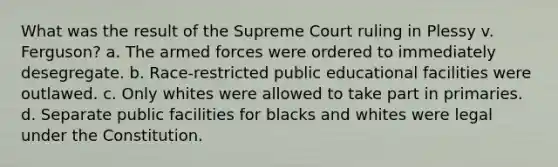 What was the result of the Supreme Court ruling in Plessy v. Ferguson? a. The armed forces were ordered to immediately desegregate. b. Race-restricted public educational facilities were outlawed. c. Only whites were allowed to take part in primaries. d. Separate public facilities for blacks and whites were legal under the Constitution.