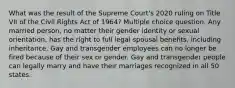 What was the result of the Supreme Court's 2020 ruling on Title VII of the Civil Rights Act of 1964? Multiple choice question. Any married person, no matter their gender identity or sexual orientation, has the right to full legal spousal benefits, including inheritance. Gay and transgender employees can no longer be fired because of their sex or gender. Gay and transgender people can legally marry and have their marriages recognized in all 50 states.