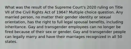 What was the result of the Supreme Court's 2020 ruling on Title VII of the Civil Rights Act of 1964? Multiple choice question. Any married person, no matter their gender identity or sexual orientation, has the right to full legal spousal benefits, including inheritance. Gay and transgender employees can no longer be fired because of their sex or gender. Gay and transgender people can legally marry and have their marriages recognized in all 50 states.