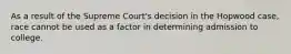 As a result of the Supreme Court's decision in the Hopwood case, race cannot be used as a factor in determining admission to college.